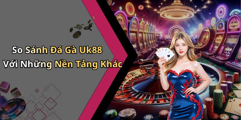 So Sánh Đá Gà Uk88 Với Những Nền Tảng Khác