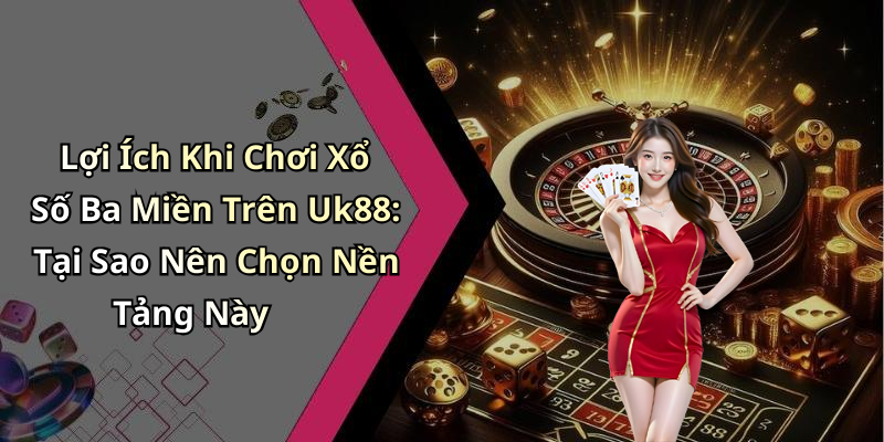 Lợi Ích Khi Chơi Xổ Số Ba Miền Trên Uk88: Tại Sao Nên Chọn Nền Tảng Này